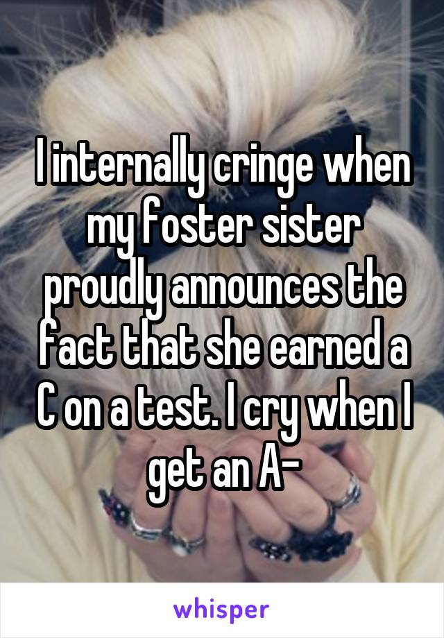 I internally cringe when my foster sister proudly announces the fact that she earned a C on a test. I cry when I get an A-