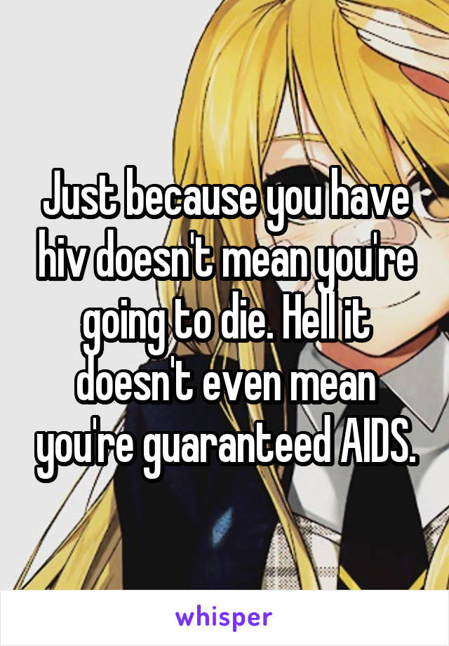 Just because you have hiv doesn't mean you're going to die. Hell it doesn't even mean you're guaranteed AIDS.