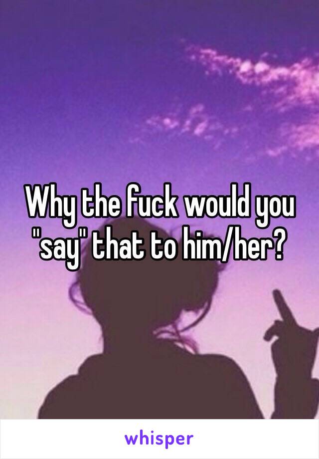 Why the fuck would you "say" that to him/her?