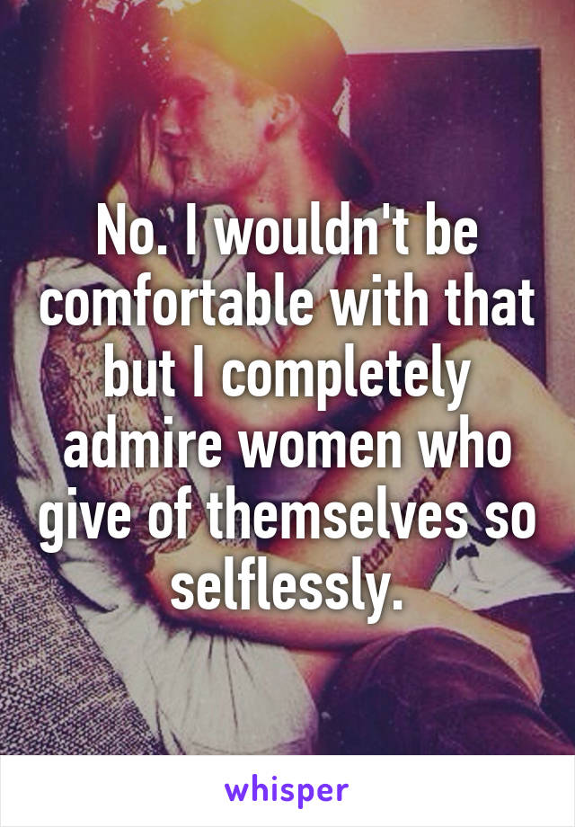 No. I wouldn't be comfortable with that but I completely admire women who give of themselves so selflessly.