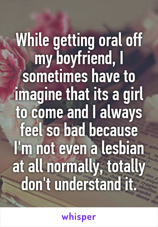 While getting oral off my boyfriend, I sometimes have to imagine that its a girl to come and I always feel so bad because I'm not even a lesbian at all normally, totally don't understand it.