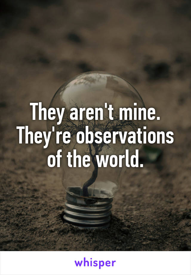 They aren't mine. They're observations of the world.