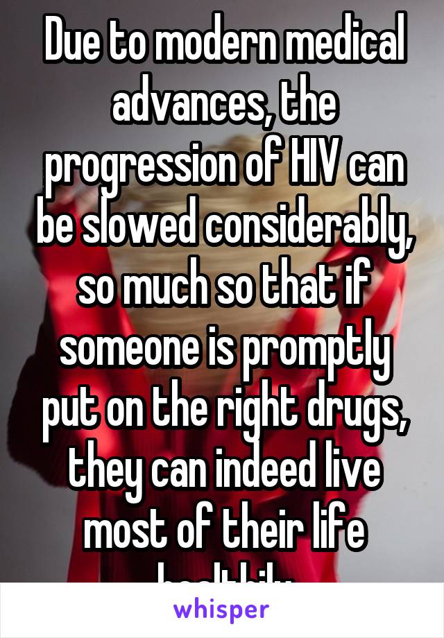 Due to modern medical advances, the progression of HIV can be slowed considerably, so much so that if someone is promptly put on the right drugs, they can indeed live most of their life healthily