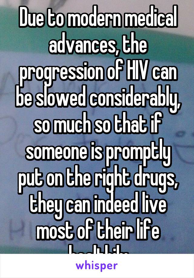 Due to modern medical advances, the progression of HIV can be slowed considerably, so much so that if someone is promptly put on the right drugs, they can indeed live most of their life healthily