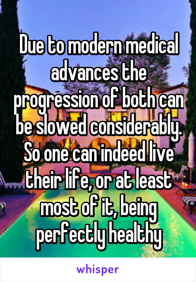 Due to modern medical advances the progression of both can be slowed considerably. So one can indeed live their life, or at least most of it, being perfectly healthy