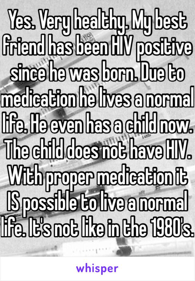 Yes. Very healthy. My best friend has been HIV positive since he was born. Due to medication he lives a normal life. He even has a child now. The child does not have HIV. With proper medication it IS possible to live a normal life. It's not like in the 1980's. 