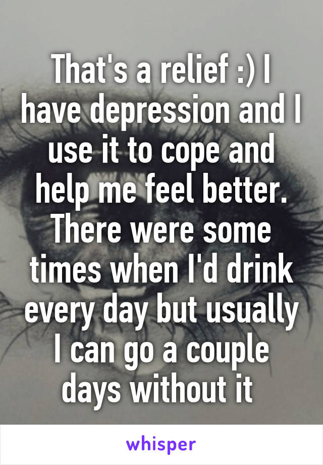 That's a relief :) I have depression and I use it to cope and help me feel better. There were some times when I'd drink every day but usually I can go a couple days without it 