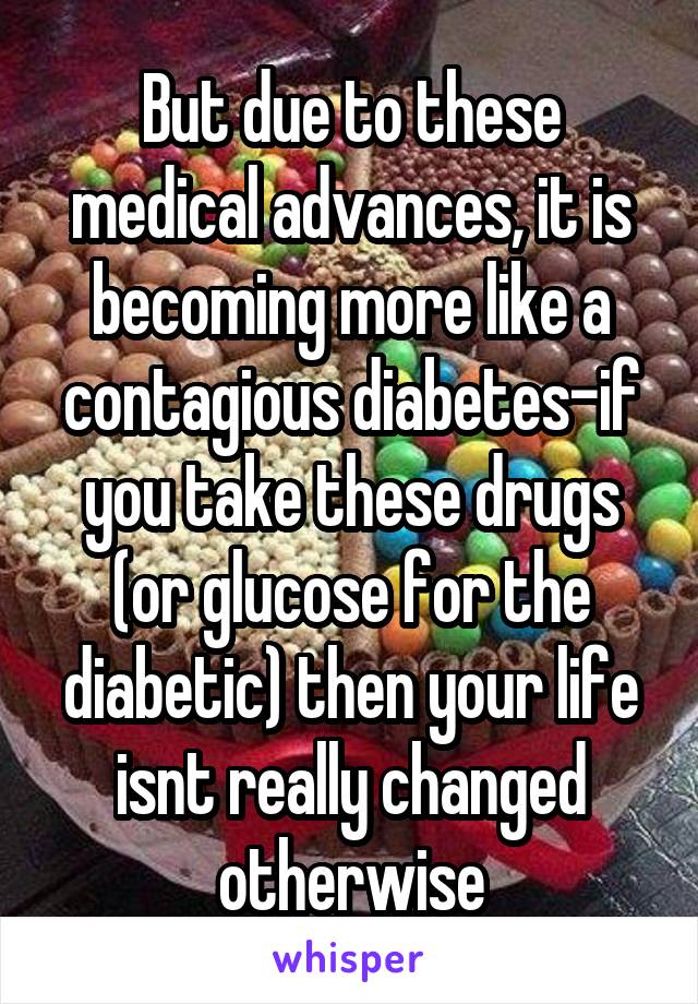 But due to these medical advances, it is becoming more like a contagious diabetes-if you take these drugs (or glucose for the diabetic) then your life isnt really changed otherwise