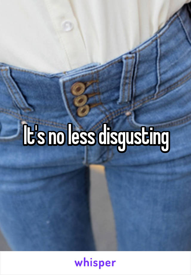 It's no less disgusting