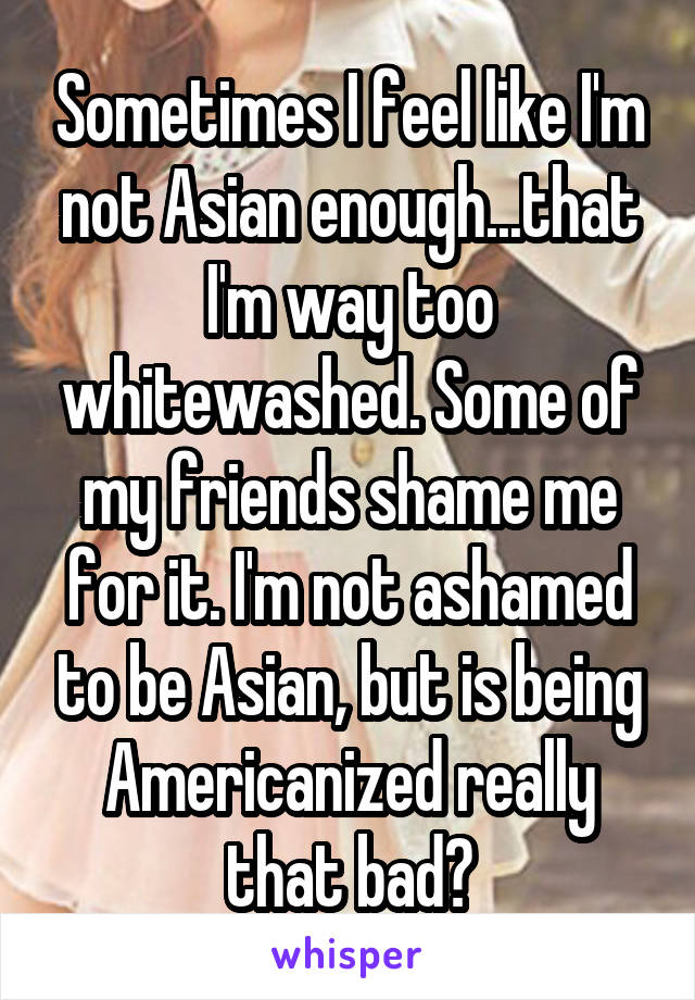 Sometimes I feel like I'm not Asian enough...that I'm way too whitewashed. Some of my friends shame me for it. I'm not ashamed to be Asian, but is being Americanized really that bad?