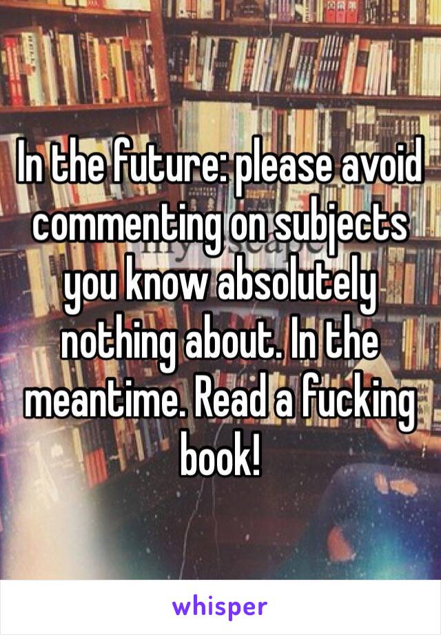 In the future: please avoid commenting on subjects you know absolutely nothing about. In the meantime. Read a fucking book!