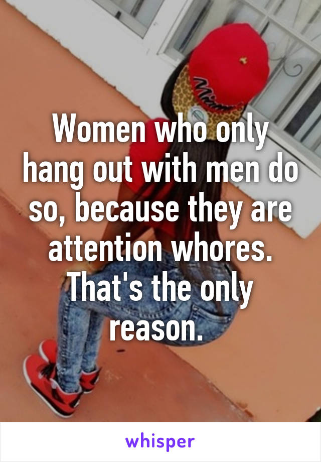 Women who only hang out with men do so, because they are attention whores. That's the only reason. 