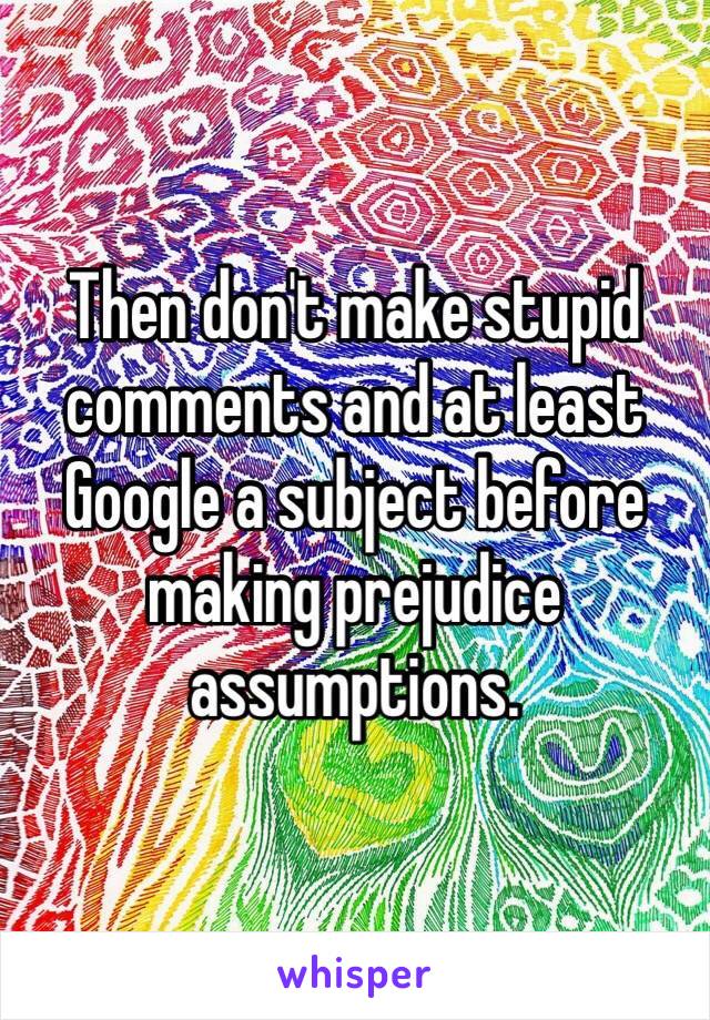 Then don't make stupid comments and at least Google a subject before making prejudice assumptions. 