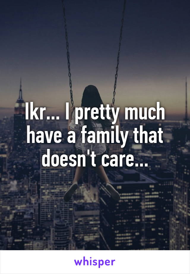 Ikr... I pretty much have a family that doesn't care...