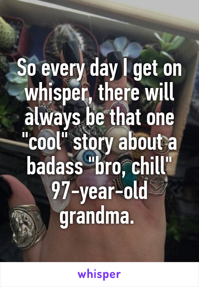 So every day I get on whisper, there will always be that one "cool" story about a badass "bro, chill" 97-year-old grandma. 