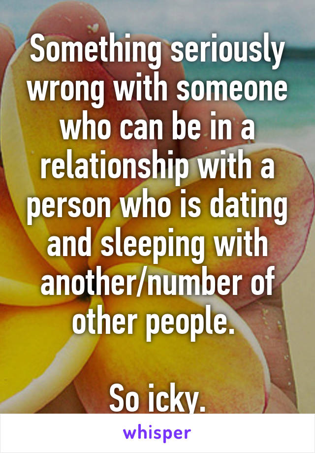 Something seriously wrong with someone who can be in a relationship with a person who is dating and sleeping with another/number of other people. 

So icky.