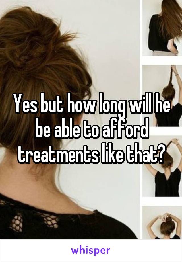 Yes but how long will he be able to afford treatments like that?