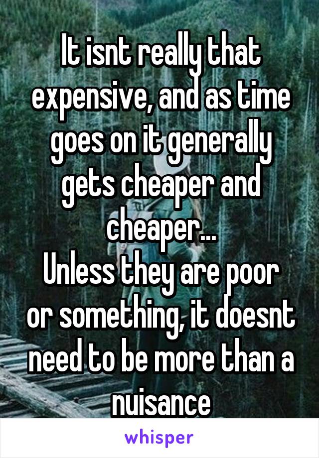 It isnt really that expensive, and as time goes on it generally gets cheaper and cheaper...
Unless they are poor or something, it doesnt need to be more than a nuisance