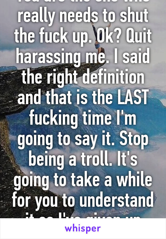 You are the one who really needs to shut the fuck up. Ok? Quit harassing me. I said the right definition and that is the LAST fucking time I'm going to say it. Stop being a troll. It's going to take a while for you to understand it so I've given up trying.  