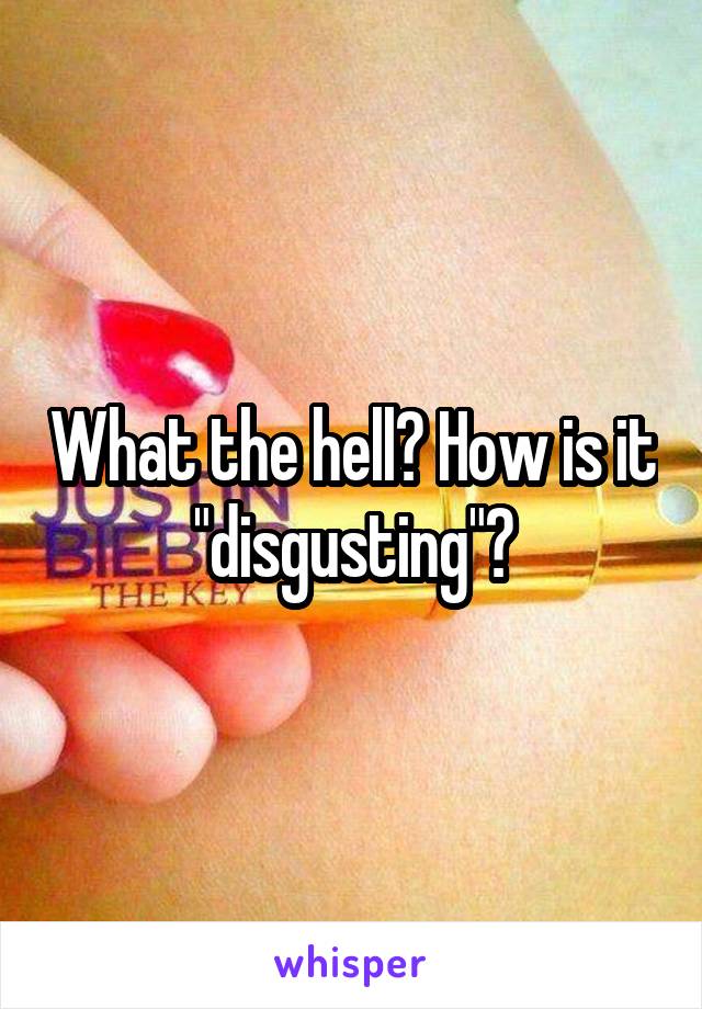 What the hell? How is it "disgusting"?