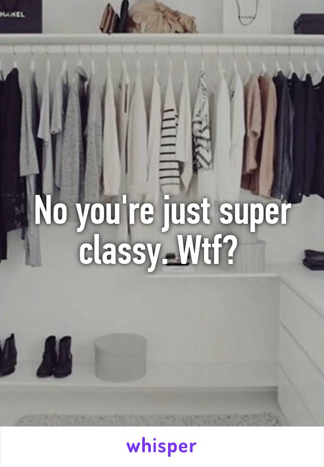 No you're just super classy. Wtf? 