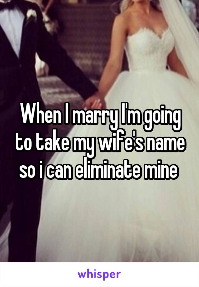 When I marry I'm going to take my wife's name so i can eliminate mine 