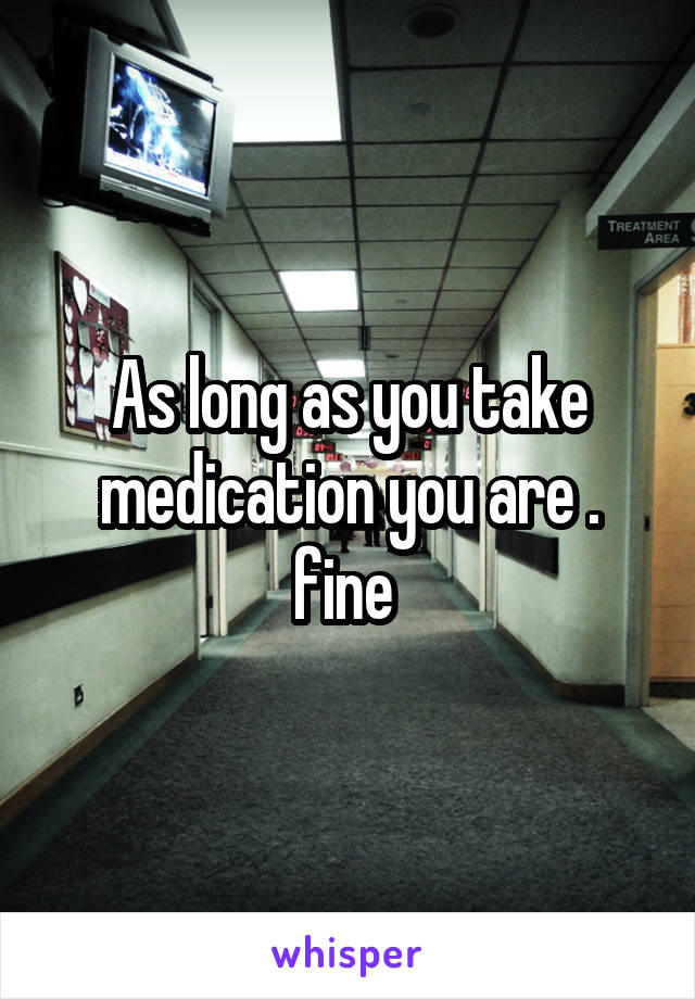 As long as you take medication you are . fine 