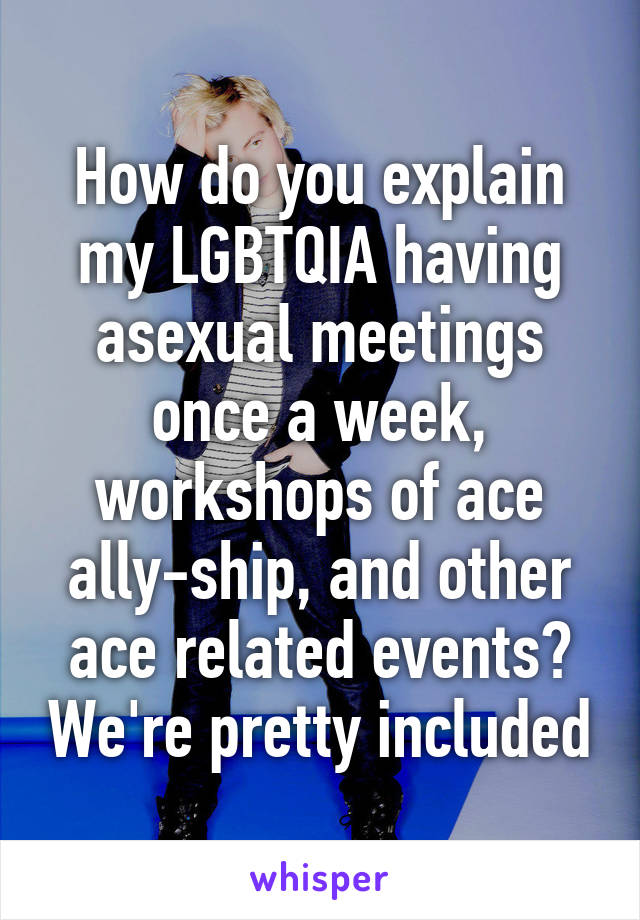 How do you explain my LGBTQIA having asexual meetings once a week, workshops of ace ally-ship, and other ace related events? We're pretty included