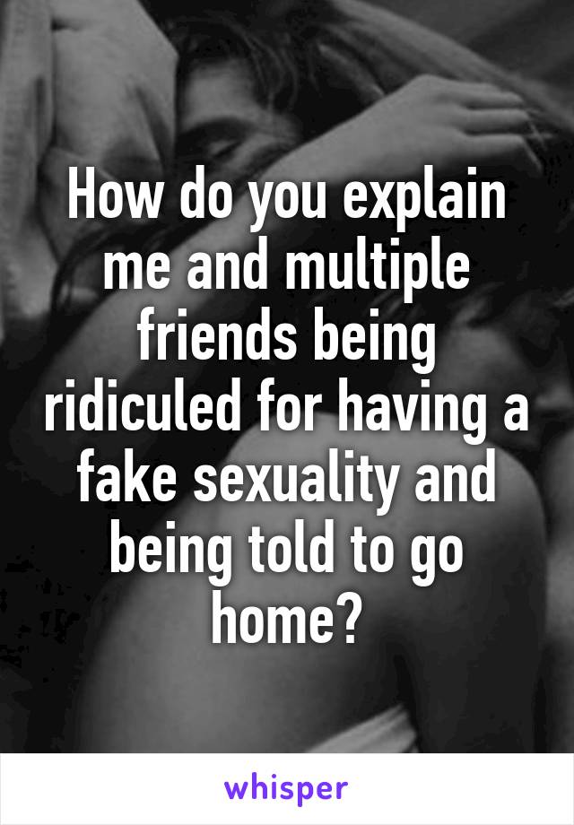 How do you explain me and multiple friends being ridiculed for having a fake sexuality and being told to go home?