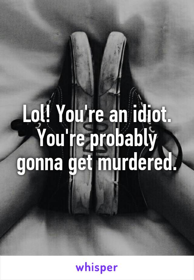 Lol! You're an idiot. You're probably gonna get murdered.