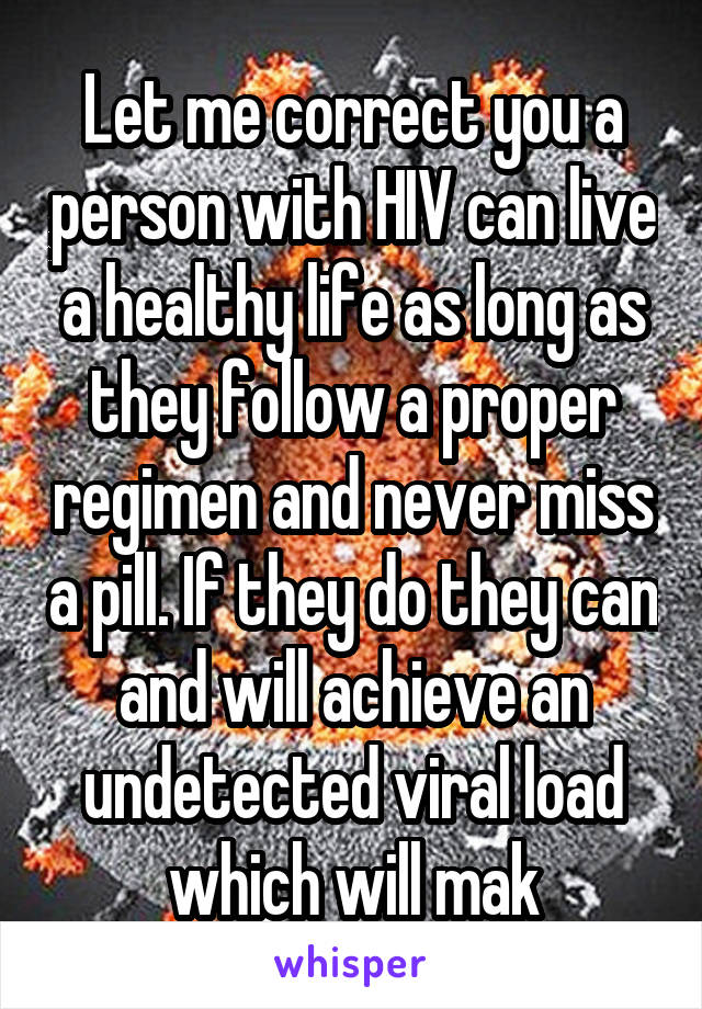 Let me correct you a person with HIV can live a healthy life as long as they follow a proper regimen and never miss a pill. If they do they can and will achieve an undetected viral load which will mak