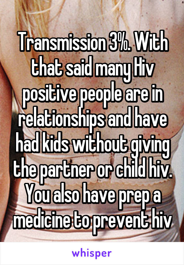 Transmission 3%. With that said many Hiv positive people are in relationships and have had kids without giving the partner or child hiv. You also have prep a medicine to prevent hiv