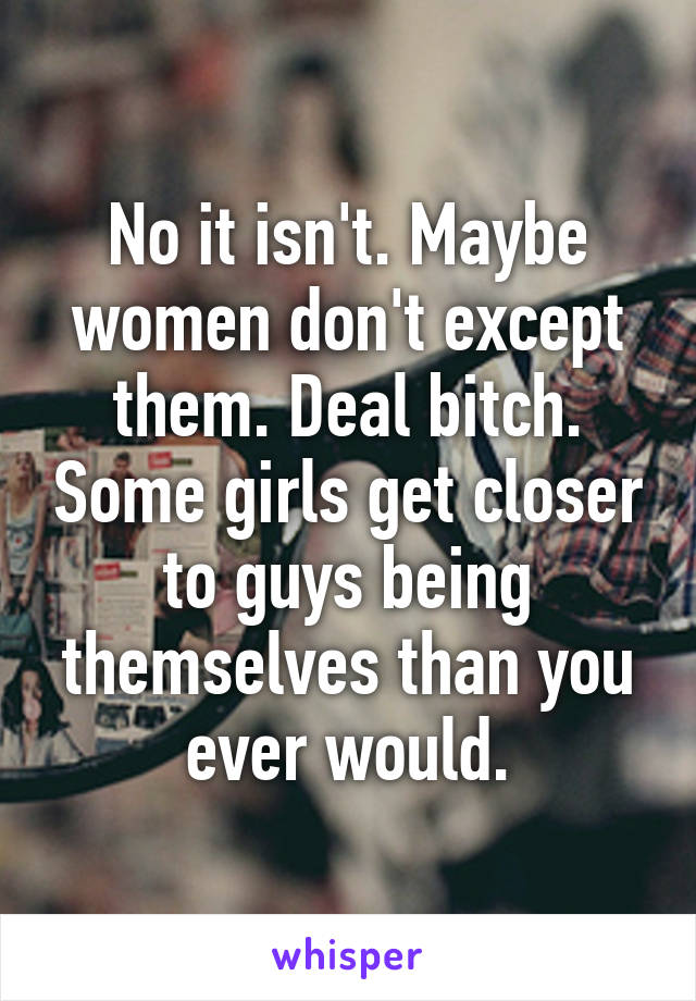 No it isn't. Maybe women don't except them. Deal bitch. Some girls get closer to guys being themselves than you ever would.