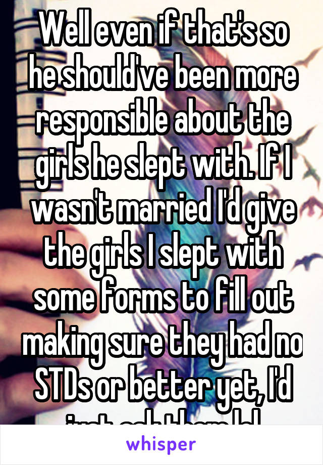 Well even if that's so he should've been more responsible about the girls he slept with. If I wasn't married I'd give the girls I slept with some forms to fill out making sure they had no STDs or better yet, I'd just ask them lol