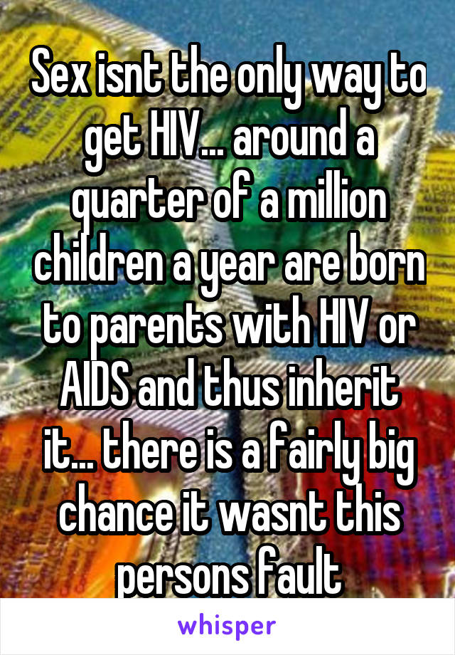 Sex isnt the only way to get HIV... around a quarter of a million children a year are born to parents with HIV or AIDS and thus inherit it... there is a fairly big chance it wasnt this persons fault