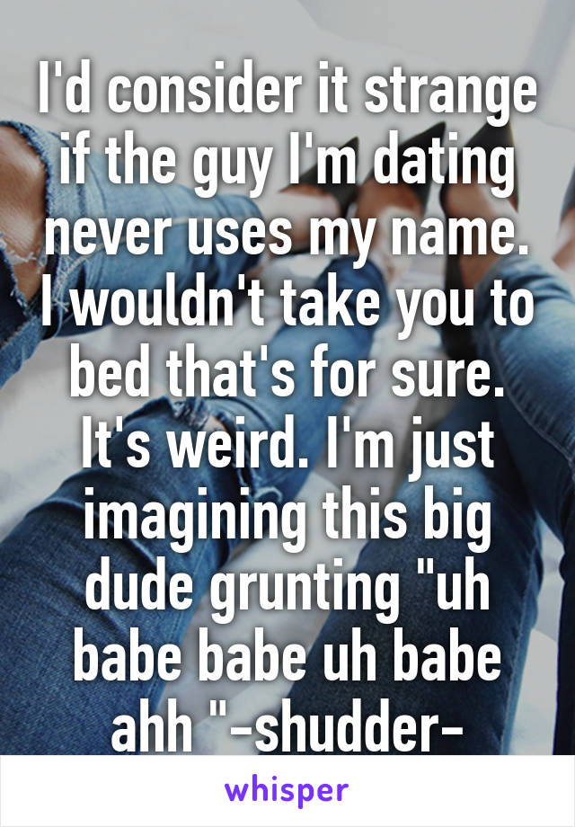 I'd consider it strange if the guy I'm dating never uses my name. I wouldn't take you to bed that's for sure. It's weird. I'm just imagining this big dude grunting "uh babe babe uh babe ahh "-shudder-