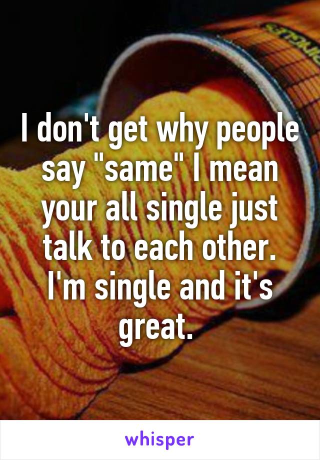 I don't get why people say "same" I mean your all single just talk to each other. I'm single and it's great. 