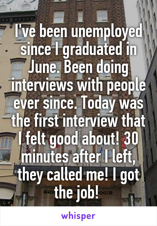 I've been unemployed since I graduated in June. Been doing interviews with people ever since. Today was the first interview that I felt good about! 30 minutes after I left, they called me! I got the job! 