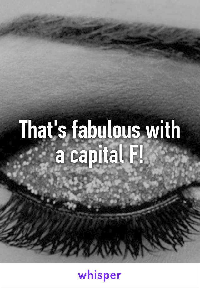 That's fabulous with a capital F!