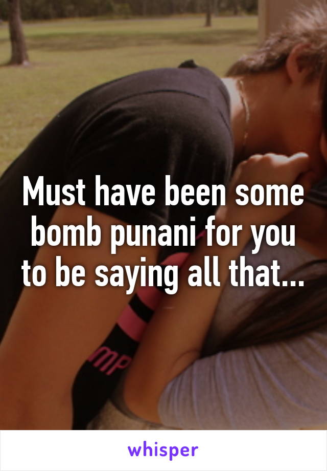 Must have been some bomb punani for you to be saying all that...