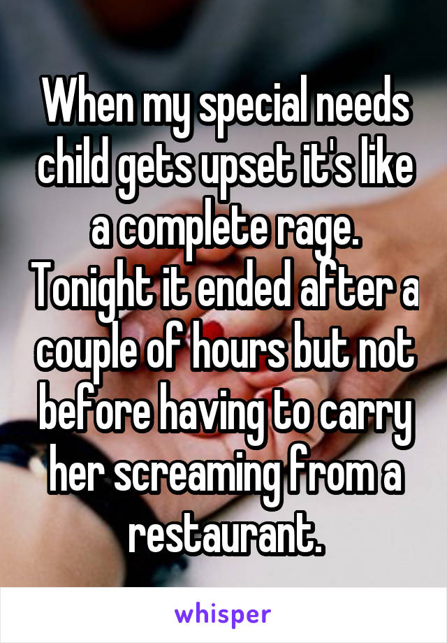 When my special needs child gets upset it's like a complete rage. Tonight it ended after a couple of hours but not before having to carry her screaming from a restaurant.