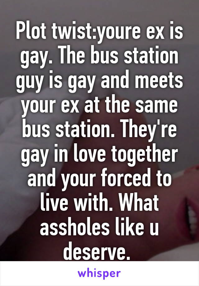 Plot twist:youre ex is gay. The bus station guy is gay and meets your ex at the same bus station. They're gay in love together and your forced to live with. What assholes like u deserve. 