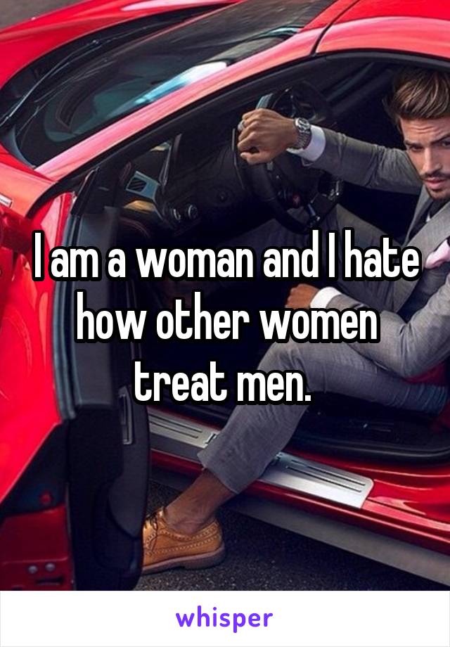 I am a woman and I hate how other women treat men. 
