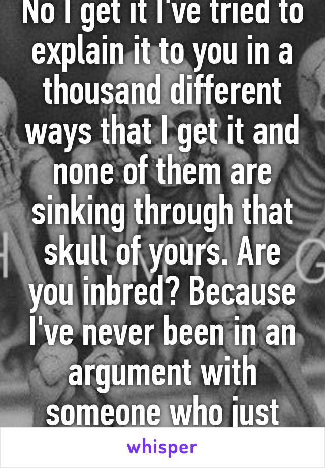 No I get it I've tried to explain it to you in a thousand different ways that I get it and none of them are sinking through that skull of yours. Are you inbred? Because I've never been in an argument with someone who just doesn't get it like you