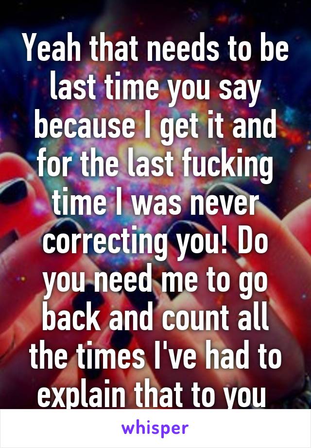 Yeah that needs to be last time you say because I get it and for the last fucking time I was never correcting you! Do you need me to go back and count all the times I've had to explain that to you 