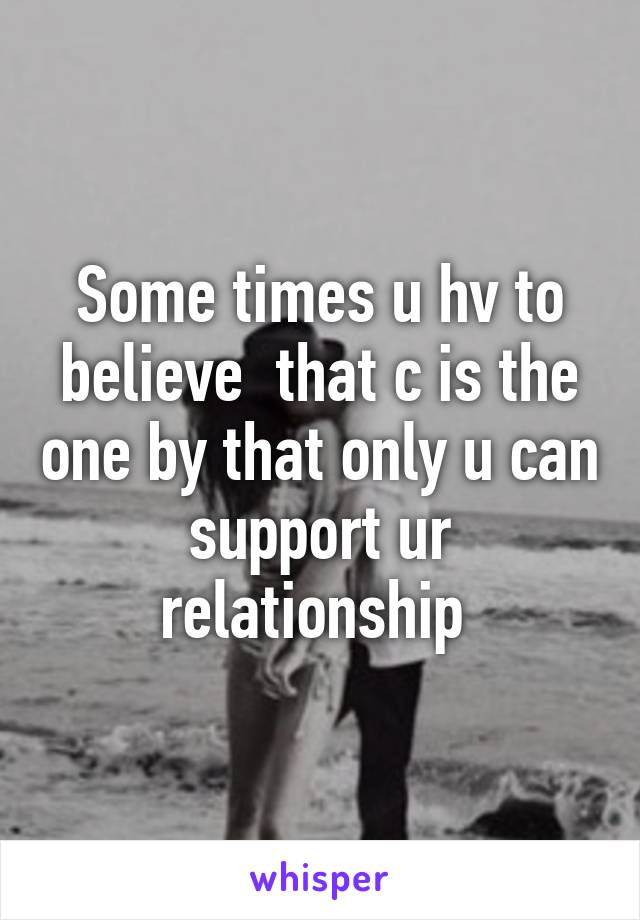 Some times u hv to believe  that c is the one by that only u can support ur relationship 