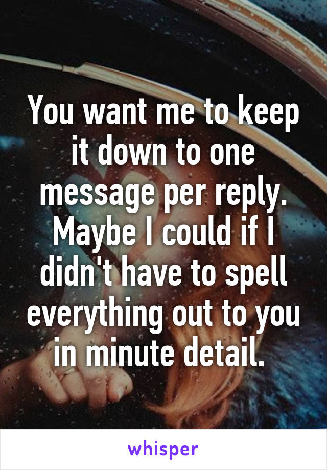 You want me to keep it down to one message per reply. Maybe I could if I didn't have to spell everything out to you in minute detail. 