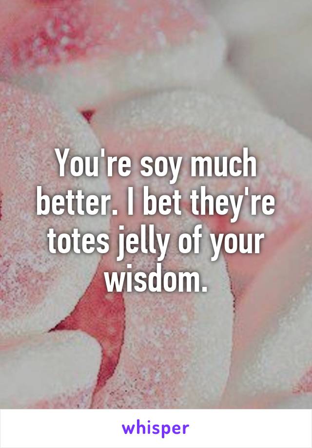 You're soy much better. I bet they're totes jelly of your wisdom.