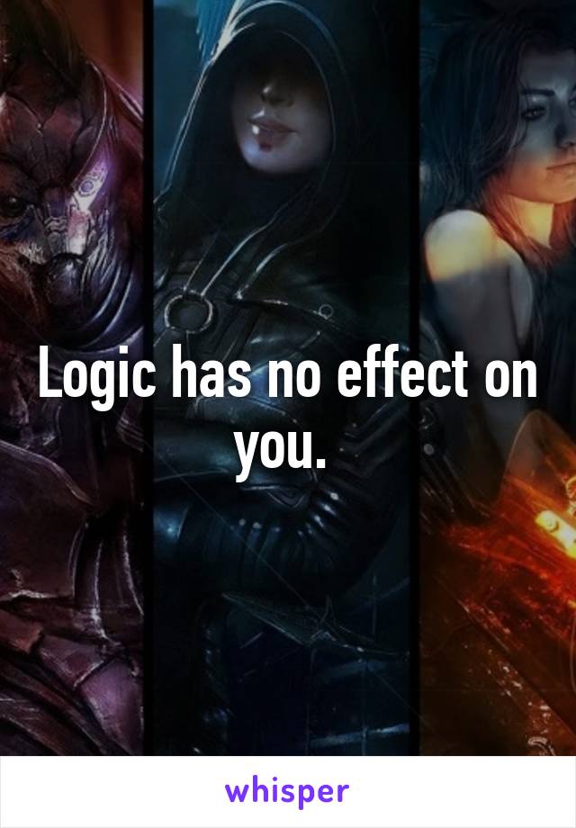 Logic has no effect on you. 