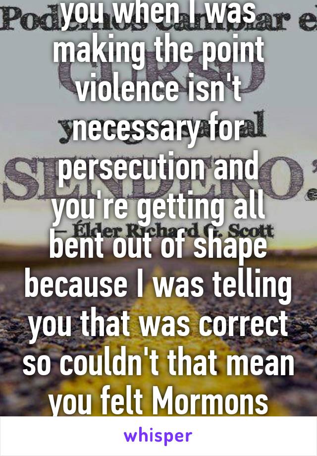 Why would I correct you when I was making the point violence isn't necessary for persecution and you're getting all bent out of shape because I was telling you that was correct so couldn't that mean you felt Mormons were still being persecuted. 